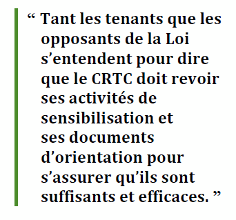 “ Tant les tenants que les opposants de la Loi s’entendent pour dire que le CRTC doit revoir ses activités de sensibilisation et 
ses documents d’orientation pour s’assurer qu’ils sont suffisants et efficaces. ”
