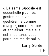 Text Box: « La santé buccale est essentielle pour les gestes de la vie quotidienne comme manger, communiquer et socialiser, mais elle est importante aussi pour l’estime de soi. »
Larry Gordon,
ITK