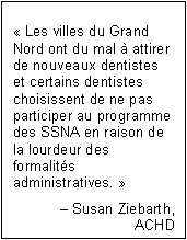 Text Box: « Les villes du Grand Nord ont du mal à attirer de nouveaux dentistes et certains dentistes choisissent de ne pas participer au programme des SSNA en raison de la lourdeur des formalités administratives. »
Susan Ziebarth,
ACHD