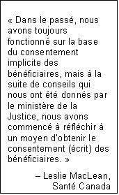 Text Box: « Dans le passé, nous avons toujours fonctionné sur la base du consentement implicite des bénéficiaires, mais à la suite de conseils qui nous ont été donnés par le ministère de la Justice, nous avons commencé à réfléchir à un moyen d’obtenir le consentement (écrit) des bénéficiaires. »
Leslie MacLean,
Santé Canada