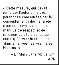 Text Box: « Cette mesure, qui devait renforcer l’autonomie des personnes concernées par le consentement informé, a été mise en œuvre avec un tel manque de respect et de réflexion qu’elle a constitué une expérience honteuse et alarmante pour les Premières Nations. »
Dr Mary Jane McCallum,
APN