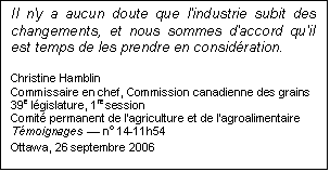 Text Box: Il n'y a aucun doute que l'industrie subit des changements, et nous sommes d'accord qu'il est temps de les prendre en considération.
Christine Hamblin
Commissaire en chef, Commission canadienne des grains
39e législature, 1re session
Comité permanent de l'agriculture et de l'agroalimentaire
Témoignages — no 14-11h54
Ottawa, 26 septembre 2006
