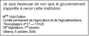 Text Box: Je suis heureuse de voir que le gouvernement s’apprête à revoir cette institution.
Mme Vicki Dutton
Comité permanent de l’agriculture et de l’agroalimentaire,
Témoignages nº 17 — 11h25
39e législature, 1re session
Ottawa, 5 octobre 2006

