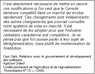 Text Box: Il est absolument nécessaire de mettre en œuvre ces modifications si l'on veut que le Canada demeure compétitif dans un marché qui évolue rapidement. Ces changements sont indépendants des autres changements que pourrait connaître notre système de mise en marché. Il est nécessaire de les adopter pour que l'industrie céréalière canadienne soit compétitive. Je ne pense pas que l'on puisse parler à leur sujet de déréglementation, mais plutôt de modernisation de l'institution.
Cam Dahl, Relations avec le gouvernement et développement des politiques,
Agricore United
Comité permanent de l’agriculture et de l’agroalimentaire
Témoignages No 15 — 12h50
39e législature, 1re session
Ottawa, 28 septembre 2006
