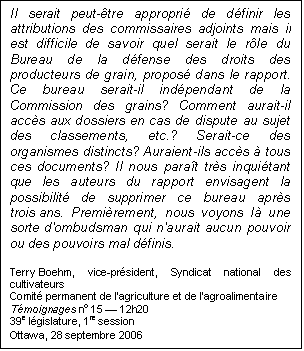 Text Box: Il serait peut-être approprié de définir les attributions des commissaires adjoints mais il est difficile de savoir quel serait le rôle du Bureau de la défense des droits des producteurs de grain, proposé dans le rapport. Ce bureau serait-il indépendant de la Commission des grains? Comment aurait-il accès aux dossiers en cas de dispute au sujet des classements, etc.? Serait-ce des organismes distincts? Auraient-ils accès à tous ces documents? Il nous paraît très inquiétant que les auteurs du rapport envisagent la possibilité de supprimer ce bureau après trois ans. Premièrement, nous voyons là une sorte d'ombudsman qui n'aurait aucun pouvoir ou des pouvoirs mal définis.
Terry Boehm, vice-président, Syndicat national des cultivateurs
Comité permanent de l’agriculture et de l’agroalimentaire
Témoignages no 15 — 12h20
39e législature, 1re session
Ottawa, 28 septembre 2006
