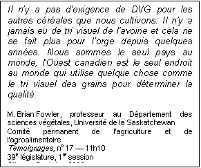 Text Box: Il n’y a pas d’exigence de DVG pour les autres céréales que nous cultivons. Il n’y a jamais eu de tri visuel de l’avoine et cela ne se fait plus pour l’orge depuis quelques années. Nous sommes le seul pays au monde, l’Ouest canadien est le seul endroit au monde qui utilise quelque chose comme le tri visuel des grains pour déterminer la qualité.
M. Brian Fowler, professeur au Département des sciences végétales, Université de la Saskatchewan
Comité permanent de l’agriculture et de l’agroalimentaire
Témoignages, no 17 — 11h10
39e législature, 1re session
Ottawa, 5 octobre 2006
