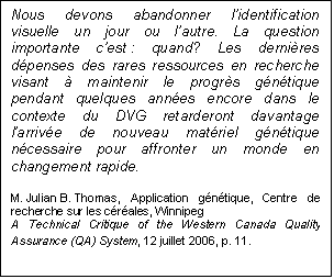 Text Box: Nous devons abandonner l’identification visuelle un jour ou l’autre. La question importante c’est : quand? Les dernières dépenses des rares ressources en recherche visant à maintenir le progrès génétique pendant quelques années encore dans le contexte du DVG retarderont davantage l’arrivée de nouveau matériel génétique nécessaire pour affronter un monde en changement rapide.
M. Julian B. Thomas, Application génétique, Centre de recherche sur les céréales, Winnipeg
A Technical Critique of the Western Canada Quality Assurance (QA) System, 12 juillet 2006, p. 11.
