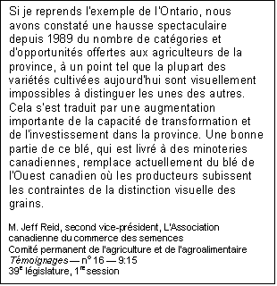 Text Box: Si je reprends l'exemple de l'Ontario, nous avons constaté une hausse spectaculaire depuis 1989 du nombre de catégories et d'opportunités offertes aux agriculteurs de la province, à un point tel que la plupart des variétés cultivées aujourd'hui sont visuellement impossibles à distinguer les unes des autres. Cela s'est traduit par une augmentation importante de la capacité de transformation et de l'investissement dans la province. Une bonne partie de ce blé, qui est livré à des minoteries canadiennes, remplace actuellement du blé de l'Ouest canadien où les producteurs subissent les contraintes de la distinction visuelle des grains.
 
M. Jeff Reid, second vice-président, L'Association canadienne du commerce des semences
Comité permanent de l'agriculture et de l'agroalimentaire
Témoignages ― no 16 ― 9:15
39e législature, 1re session
Ottawa, 3 octobre 2006

