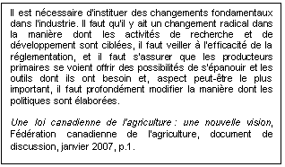 Text Box: Il est nécessaire d’instituer des changements fondamentaux dans l’industrie. Il faut qu’il y ait un changement radical dans la manière dont les activités de recherche et de développement sont ciblées, il faut veiller à l’efficacité de la réglementation, et il faut s’assurer que les producteurs primaires se voient offrir des possibilités de s’épanouir et les outils dont ils ont besoin et, aspect peut-être le plus important, il faut profondément modifier la manière dont les politiques sont élaborées. 

Une loi canadienne de l’agriculture : une nouvelle vision, Fédération canadienne de l’agriculture, document de discussion, janvier 2007, p.1.
