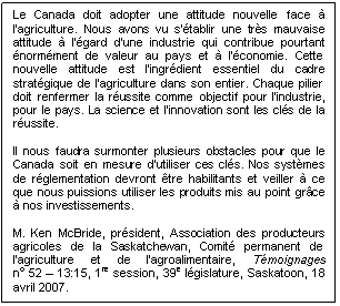 Text Box: Le Canada doit adopter une attitude nouvelle face à l'agriculture. Nous avons vu s'établir une très mauvaise attitude à l'égard d'une industrie qui contribue pourtant énormément de valeur au pays et à l'économie. Cette nouvelle attitude est l'ingrédient essentiel du cadre stratégique de l'agriculture dans son entier. Chaque pilier doit renfermer la réussite comme objectif pour l'industrie, pour le pays. La science et l'innovation sont les clés de la réussite.

Il nous faudra surmonter plusieurs obstacles pour que le Canada soit en mesure d'utiliser ces clés. Nos systèmes de réglementation devront être habilitants et veiller à ce que nous puissions utiliser les produits mis au point grâce à nos investissements.

M. Ken McBride, président, Association des producteurs agricoles de la Saskatchewan, Comité permanent de l’agriculture et de l’agroalimentaire, Témoignages 
no 52 – 13:15, 1re session, 39e législature, Saskatoon, 18 avril 2007. 
