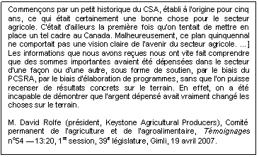 Text Box: Commençons par un petit historique du CSA, établi à l'origine pour cinq ans, ce qui était certainement une bonne chose pour le secteur agricole. C'était d'ailleurs la première fois qu'on tentait de mettre en place un tel cadre au Canada. Malheureusement, ce plan quinquennal ne comportait pas une vision claire de l'avenir du secteur agricole. …] Les informations que nous avons reçues nous ont vite fait comprendre que des sommes importantes avaient été dépensées dans le secteur d'une façon ou d'une autre, sous forme de soutien, par le biais du PCSRA, par le biais d'élaboration de programmes, sans que l'on puisse recenser de résultats concrets sur le terrain. En effet, on a été incapable de démontrer que l'argent dépensé avait vraiment changé les choses sur le terrain.

M. David Rolfe (président, Keystone Agricultural Producers), Comité permanent de l’agriculture et de l’agroalimentaire, Témoignages 
no54 — 13:20, 1re session, 39e législature, Gimli, 19 avril 2007. 
