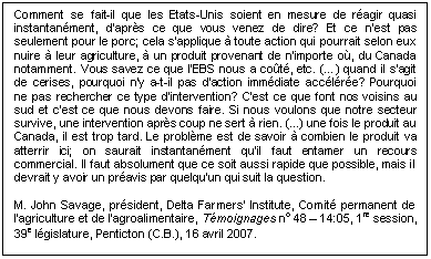 Text Box: Comment se fait-il que les États-Unis soient en mesure de réagir quasi instantanément, d'après ce que vous venez de dire? Et ce n'est pas seulement pour le porc; cela s'applique à toute action qui pourrait selon eux nuire à leur agriculture, à un produit provenant de n'importe où, du Canada notamment. Vous savez ce que l'EBS nous a coûté, etc. (…) quand il s'agit de cerises, pourquoi n'y a-t-il pas d'action immédiate accélérée? Pourquoi ne pas rechercher ce type d'intervention? C'est ce que font nos voisins au sud et c'est ce que nous devons faire. Si nous voulons que notre secteur survive, une intervention après coup ne sert à rien. (...) une fois le produit au Canada, il est trop tard. Le problème est de savoir à combien le produit va atterrir ici; on saurait instantanément qu'il faut entamer un recours commercial. Il faut absolument que ce soit aussi rapide que possible, mais il devrait y avoir un préavis par quelqu'un qui suit la question.

M. John Savage, président, Delta Farmers’ Institute, Comité permanent de l’agriculture et de l’agroalimentaire, Témoignages no 48 – 14:05, 1re session, 39e législature, Penticton (C.B.), 16 avril 2007.
