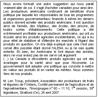 Text Box: Nous avons formulé une autre suggestion qui nous paraît vraiment aller de soi. Il s'agit d'acheter canadien pour ainsi dire. Les producteurs américains continuent de bénéficier d'une politique par laquelle les responsables de tous les programmes et organismes gouvernementaux financés à même les deniers publics doivent acheter des produits américains. Il est question ainsi de l'armée, des hôpitaux, des écoles, des prisons, de toutes sortes d'établissements. Cette politique a été extrêmement profitable aux producteurs américains, qui ont pu écouler ainsi les produits agricoles excédentaires, ce qui a eu pour effet de stabiliser et d'étendre les marchés à l'égard des produits en question. On m'a déjà expliqué que cela n'est pas censé être possible étant donné l'ALENA ou je ne sais quelle entente. Eh bien, les Américains le font depuis des années, alors ne vous avisez pas de me servir cet argument
(...) Le Canada a d'excellents produits agricoles qui ont des avantages pour la santé ainsi que pour l'économie. Le gouvernement doit adopter une politique qui consiste à mettre en valeur ses produits et en vanter les mérites. Nous sommes fiers de nos produits.

M. Len Troup, président, Association des producteurs de fruits et légumes de l’Ontario, Comité permanent de l’agriculture et de l’agroalimentaire, Témoignages no 60 – 11:10, 1re session, 39e législature, Stratford (On), 26 avril 2007.
