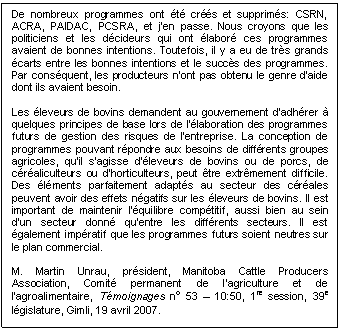 Text Box: De nombreux programmes ont été créés et supprimés: CSRN, ACRA, PAIDAC, PCSRA, et j’en passe. Nous croyons que les politiciens et les décideurs qui ont élaboré ces programmes avaient de bonnes intentions. Toutefois, il y a eu de très grands écarts entre les bonnes intentions et le succès des programmes. Par conséquent, les producteurs n’ont pas obtenu le genre d’aide dont ils avaient besoin.

Les éleveurs de bovins demandent au gouvernement d’adhérer à quelques principes de base lors de l’élaboration des programmes futurs de gestion des risques de l’entreprise. La conception de programmes pouvant répondre aux besoins de différents groupes agricoles, qu’il s’agisse d’éleveurs de bovins ou de porcs, de céréaliculteurs ou d’horticulteurs, peut être extrêmement difficile. Des éléments parfaitement adaptés au secteur des céréales peuvent avoir des effets négatifs sur les éleveurs de bovins. Il est important de maintenir l’équilibre compétitif, aussi bien au sein d’un secteur donné qu’entre les différents secteurs. Il est également impératif que les programmes futurs soient neutres sur le plan commercial.

M. Martin Unrau, président, Manitoba Cattle Producers Association, Comité permanent de l’agriculture et de l’agroalimentaire, Témoignages no 53 – 10:50, 1re session, 39e législature, Gimli, 19 avril 2007.
