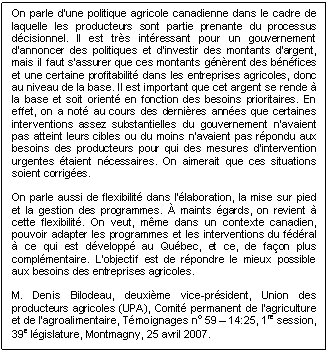 Text Box: On parle d'une politique agricole canadienne dans le cadre de laquelle les producteurs sont partie prenante du processus décisionnel. Il est très intéressant pour un gouvernement d'annoncer des politiques et d'investir des montants d'argent, mais il faut s'assurer que ces montants génèrent des bénéfices et une certaine profitabilité dans les entreprises agricoles, donc au niveau de la base. Il est important que cet argent se rende à la base et soit orienté en fonction des besoins prioritaires. En effet, on a noté au cours des dernières années que certaines interventions assez substantielles du gouvernement n'avaient pas atteint leurs cibles ou du moins n'avaient pas répondu aux besoins des producteurs pour qui des mesures d'intervention urgentes étaient nécessaires. On aimerait que ces situations soient corrigées.

On parle aussi de flexibilité dans l'élaboration, la mise sur pied et la gestion des programmes. À maints égards, on revient à cette flexibilité. On veut, même dans un contexte canadien, pouvoir adapter les programmes et les interventions du fédéral à ce qui est développé au Québec, et ce, de façon plus complémentaire. L'objectif est de répondre le mieux possible aux besoins des entreprises agricoles.

M. Denis Bilodeau, deuxième vice-président, Union des producteurs agricoles (UPA), Comité permanent de l’agriculture et de l’agroalimentaire, Témoignages no 59 – 14:25, 1re session, 39e législature, Montmagny, 25 avril 2007.
