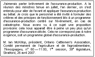 Text Box: J'aimerais parler brièvement de l'assurance-production. À la réunion des ministres tenue en juillet, l'an dernier, on s'est entendu pour aller de l'avant et appliquer l'assurance-production au bétail. Je crois que le personnel a été invité à formuler des critères et des principes de fonctionnement liés à un programme d'assurance-production centré sur l'événement, en cas de catastrophe. Nous avons vu à ce sujet une proposition provisoire: cela nous apparaît être à peine un peu plus qu'un programme d'assurance-décès. Cela ne correspond pas à notre exigence, soit un programme global d'assurance-production.

M. Ian McKillop, président, Ontario Cattlemen's Association, Comité permanent de l’agriculture et de l’agroalimentaire, Témoignages, no 60 — 11:00, 1re session, 39e législature, Stratford, 26 avril 2007.
