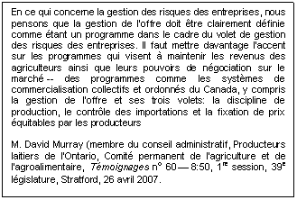 Text Box: En ce qui concerne la gestion des risques des entreprises, nous pensons que la gestion de l'offre doit être clairement définie comme étant un programme dans le cadre du volet de gestion des risques des entreprises. Il faut mettre davantage l'accent sur les programmes qui visent à maintenir les revenus des agriculteurs ainsi que leurs pouvoirs de négociation sur le marché -- des programmes comme les systèmes de commercialisation collectifs et ordonnés du Canada, y compris la gestion de l'offre et ses trois volets: la discipline de production, le contrôle des importations et la fixation de prix équitables par les producteurs

M. David Murray (membre du conseil administratif, Producteurs laitiers de l'Ontario, Comité permanent de l’agriculture et de l’agroalimentaire, Témoignages no 60 — 8:50, 1re session, 39e législature, Stratford, 26 avril 2007.
