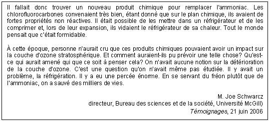 Text Box: Il fallait donc trouver un nouveau produit chimique pour remplacer l’ammoniac. Les chlorofluorocarbones convenaient très bien, étant donné que sur le plan chimique, ils avaient de fortes propriétés non réactives. Il était possible de les mettre dans un réfrigérateur et de les comprimer et, lors de leur expansion, ils vidaient le réfrigérateur de sa chaleur. Tout le monde pensait que c’était formidable.

À cette époque, personne n’aurait cru que ces produits chimiques pouvaient avoir un impact sur la couche d’ozone stratosphérique. Et comment auraient-ils pu prévoir une telle chose? Qu’est-ce qui aurait amené qui que ce soit à penser cela? On n’avait aucune notion sur la détérioration de la couche d’ozone. C’est une question qu’on n’avait même pas étudiée. Il y avait un problème, la réfrigération. Il y a eu une percée énorme. En se servant du fréon plutôt que de l’ammoniac, on a sauvé des milliers de vies.

M. Joe Schwarcz
directeur, Bureau des sciences et de la société, Université McGill)
Témoignages, 21 juin 2006
