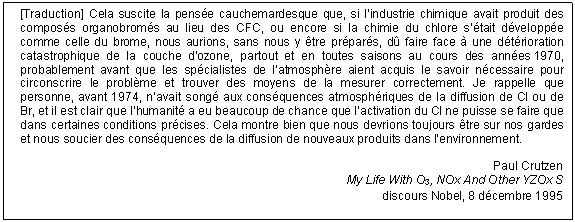 Text Box: <sup>[Traduction]</sup> Cela suscite la pensée cauchemardesque que, si l’industrie chimique avait produit des composés organobromés au lieu des CFC, ou encore si la chimie du chlore s’était développée comme celle du brome, nous aurions, sans nous y être préparés, dû faire face à une détérioration catastrophique de la couche d’ozone, partout et en toutes saisons au cours des années 1970, probablement avant que les spécialistes de l’atmosphère aient acquis le savoir nécessaire pour circonscrire le problème et trouver des moyens de la mesurer correctement. Je rappelle que personne, avant 1974, n’avait songé aux conséquences atmosphériques de la diffusion de Cl ou de Br, et il est clair que l’humanité a eu beaucoup de chance que l’activation du Cl ne puisse se faire que dans certaines conditions précises. Cela montre bien que nous devrions toujours être sur nos gardes et nous soucier des conséquences de la diffusion de nouveaux produits dans l’environnement.

Paul Crutzen
My Life With O3, NOx And Other YZOx S
discours Nobel, 8 décembre 1995
