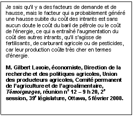 Text Box: Je sais qu’il y a des facteurs de demande et de hausse, mais le facteur qui a probablement généré une hausse subite du coût des intrants est sans aucun doute le coût du baril de pétrole ou le coût de l’énergie, ce qui a entraîné l’augmentation du coût des autres intrants, qu’il s’agisse de fertilisants, de carburant agricole ou de pesticides, car leur production coûte très cher en termes d’énergie.

M. Gilbert Lavoie, économiste, Direction de la recherche et des politiques agricoles, Union des producteurs agricoles, Comité permanent de l’agriculture et de l’agroalimentaire, Témoignages, réunion no 12 – 9 h 20, 2e session, 39e législature, Ottawa, 5 février 2008.