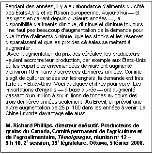 Text Box: Pendant des années, il y a eu abondance d’aliments du côté des États-Unis et de l’Union européenne. Aujourd’hui — et les gens en parlent depuis plusieurs années —, la disponibilité d’aliments diminue, diminue et diminue toujours. Il ne faut pas beaucoup d’augmentation de la demande pour que l’offre d’aliments diminue, que les stocks et les réserves disparaissent et que les prix des céréales se mettent à augmenter. Avec l’augmentation du prix des céréales, les producteurs veulent accroître leur production, par exemple aux États-Unis où les superficies ensemencées de maïs ont augmenté d’environ 10 millions d’acres ces dernières années. Comme il s’agit de cultures axées sur les engrais, la demande est très forte aux États-Unis. Voici quelques chiffres pour vous. Les importations d’engrais — à base d’urée — ont augmenté passant d’un million à six millions de tonnes au cours des trois dernières années seulement. Au Brésil, on prévoit une autre augmentation de 25 p. 100 dans les années à venir. La Chine importe davantage elle aussi. M. Richard Phillips, directeur exécutif, Producteurs de grains du Canada, Comité permanent de l’agriculture et de l’agroalimentaire, Témoignages, réunion no 12 – 9 h 10, 2e session, 39e législature, Ottawa, 5 février 2008.