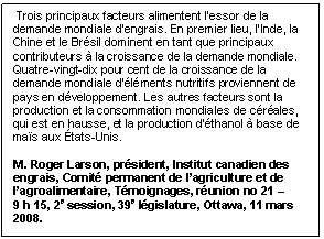 Text Box:  Trois principaux facteurs alimentent l’essor de la demande mondiale d’engrais. En premier lieu, l’Inde, la Chine et le Brésil dominent en tant que principaux contributeurs à la croissance de la demande mondiale. Quatre-vingt-dix pour cent de la croissance de la demande mondiale d’éléments nutritifs proviennent de pays en développement. Les autres facteurs sont la production et la consommation mondiales de céréales, qui est en hausse, et la production d’éthanol à base de maïs aux États-Unis. M. Roger Larson, président, Institut canadien des engrais, Comité permanent de l’agriculture et de l’agroalimentaire, Témoignages, réunion no 21 – 9 h 15, 2e session, 39e législature, Ottawa, 11 mars 2008.