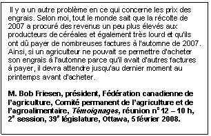 Text Box:  Il y a un autre problème en ce qui concerne les prix des engrais. Selon moi, tout le monde sait que la récolte de 2007 a procuré des revenus un peu plus élevés aux producteurs de céréales et également très lourd et qu’ils ont dû payer de nombreuses factures à l’automne de 2007. Ainsi, si un agriculteur ne pouvait se permettre d’acheter son engrais à l’automne parce qu’il avait d’autres factures à payer, il devra attendre jusqu’au dernier moment au printemps avant d’acheter. M. Bob Friesen, président, Fédération canadienne de l’agriculture, Comité permanent de l’agriculture et de l’agroalimentaire, Témoignages, réunion no 12 – 10 h, 2e session, 39e législature, Ottawa, 5 février 2008.