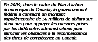  En 2009, dans le cadre du Plan d’action économique du Canada, le gouvernement fédéral a consacré un montant supplémentaire de 50 millions de dollars sur deux ans pour appuyer les mesures prises par les différentes administrations pour éliminer les obstacles à la reconnaissance des titres de compétence au Canada. 