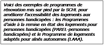  Voici des exemples de programmes de rénovation mis sur pied par la SCHL pour améliorer l’accessibilité des logements aux personnes handicapées : les Programmes d’aide à la remise en état des logements pour personnes handicapées (PAREL-personnes handicapées) et le Programme de logements adaptés pour aînés autonomes (LAAA).