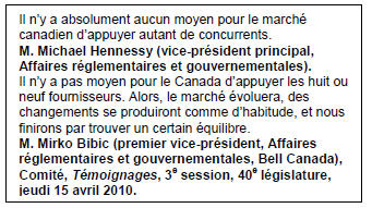 Text Box: Il n’y a absolument aucun moyen pour le marché canadien d’appuyer autant de concurrents.
M. Michael Hennessy (vice-président principal, Affaires réglementaires et gouvernementales).
Il n’y a pas moyen pour le Canada d’appuyer les huit ou neuf fournisseurs. Alors, le marché évoluera, des changements se produiront comme d’habitude, et nous finirons par trouver un certain équilibre.
M. Mirko Bibic (premier vice-président, Affaires réglementaires et gouvernementales, Bell Canada), Comité, Témoignages, 3e session, 40e législature, jeudi 15 avril 2010.
