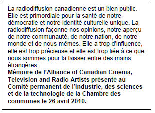 Text Box: La radiodiffusion canadienne est un bien public. Elle est primordiale pour la santé de notre démocratie et notre identité culturelle unique. La radiodiffusion façonne nos opinions, notre aperçu de notre communauté, de notre nation, de notre monde et de nous-mêmes. Elle a trop d’influence, elle est trop précieuse et elle est trop liée à ce que nous sommes pour la laisser entre des mains étrangères.
Mémoire de l’Alliance of Canadian Cinema, Television and Radio Artists présenté au Comité permanent de l’industrie, des sciences et de la technologie de la Chambre des communes le 26 avril 2010.
