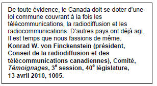 Text Box: De toute évidence, le Canada doit se doter d’une loi commune couvrant à la fois les télécommunications, la radiodiffusion et les radiocommunications. D’autres pays ont déjà agi. Il est temps que nous fassions de même.
Konrad W. von Finckenstein (président, Conseil de la radiodiffusion et des télécommunications canadiennes), Comité, Témoignages, 3e session, 40e législature, 13 avril 2010, 1005.
