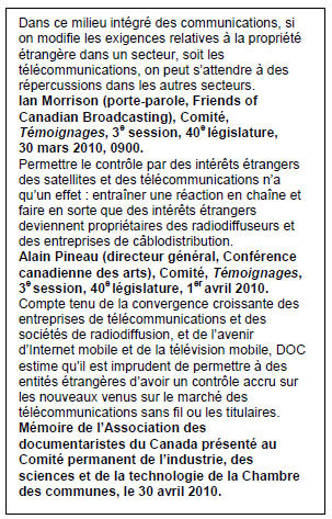 Text Box: Dans ce milieu intégré des communications, si on modifie les exigences relatives à la propriété étrangère dans un secteur, soit les télécommunications, on peut s’attendre à des répercussions dans les autres secteurs.
Ian Morrison (porte-parole, Friends of Canadian Broadcasting), Comité, Témoignages, 3e session, 40e législature, 30 mars 2010, 0900.
Permettre le contrôle par des intérêts étrangers des satellites et des télécommunications n’a qu’un effet : entraîner une réaction en chaîne et faire en sorte que des intérêts étrangers deviennent propriétaires des radiodiffuseurs et des entreprises de câblodistribution.
Alain Pineau (directeur général, Conférence canadienne des arts), Comité, Témoignages, 3e session, 40e législature, 1er avril 2010.
Compte tenu de la convergence croissante des entreprises de télécommunications et des sociétés de radiodiffusion, et de l’avenir d’Internet mobile et de la télévision mobile, DOC estime qu’il est imprudent de permettre à des entités étrangères d’avoir un contrôle accru sur les nouveaux venus sur le marché des télécommunications sans fil ou les titulaires.
Mémoire de l’Association des documentaristes du Canada présenté au Comité permanent de l’industrie, des sciences et de la technologie de la Chambre des communes, le 30 avril 2010.
