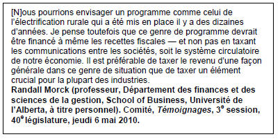 Text Box: [N]ous pourrions envisager un programme comme celui de l’électrification rurale qui a été mis en place il y a des dizaines d’années. Je pense toutefois que ce genre de programme devrait être financé à même les recettes fiscales — et non pas en taxant les communications entre les sociétés, soit le système circulatoire de notre économie. Il est préférable de taxer le revenu d’une façon générale dans ce genre de situation que de taxer un élément crucial pour la plupart des industries.
Randall Morck (professeur, Département des finances et des sciences de la gestion, School of Business, Université de l’Alberta, à titre personnel). Comité, Témoignages, 3e session, 40e législature, jeudi 6 mai 2010.