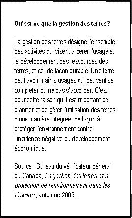 Qu’est-ce que la gestion des terres? 
La gestion des terres désigne l’ensemble des activités qui visent à gérer l’usage et le développement des ressources des terres, et ce, de façon durable. Une terre peut avoir maints usages qui peuvent se compléter ou ne pas s’accorder. C’est pour cette raison qu’il est important de planifier et de gérer l’utilisation des terres d’une manière intégrée, de façon à protéger l’environnement contre l’incidence négative du développement économique.
Source : Bureau du vérificateur général du Canada, La gestion des terres et la protection de l’environnement dans les réserves, automne 2009. 
