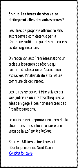 En quoi les terres de réserve se distinguent-elles des autres terres?
Les titres de propriété officiels relatifs aux réserves sont détenus par la Couronne plutôt que par des particuliers ou des organisations.
On reconnaît aux Premières nations un droit sur les terres de réserve qui comprend l'utilisation et l'occupation exclusives, l'inaliénabilité et la nature commune de cet intérêt.
Les terres ne peuvent être saisies par voie judiciaire ou être hypothéquées ou mises en gage à des non-membres des Premières nations.
Le ministre doit approuver ou accorder la plupart des transactions foncières en vertu de la Loi sur les Indiens.
Source : Affaires autochtones et Développement du Nord Canada, Gestion foncière. 
