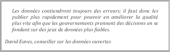 Les données contiendront toujours des erreurs; il faut donc les publier plus rapidement pour pouvoir en améliorer la qualité plus vite afin que les gouvernements prennent des décisions en se fondant sur des jeux de données plus fiables.
David Eaves, conseiller sur les données ouvertes
