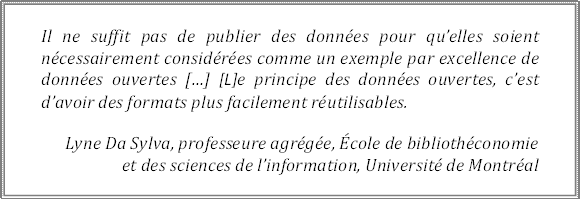 Il ne suffit pas de publier des données pour qu’elles soient nécessairement considérées comme un exemple par excellence de données ouvertes […] [L]e principe des données ouvertes, c’est d’avoir des formats plus facilement réutilisables.
Lyne Da Sylva, professeure agrégée, École de bibliothéconomie 
et des sciences de l’information, Université de Montréal
