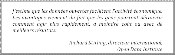 J'estime que les données ouvertes facilitent l'activité économique. Les avantages viennent du fait que les gens pourront découvrir comment agir plus rapidement, à moindre coût ou avec de 
meilleurs résultats.
Richard Stirling, directeur international, 
Open Data Institute
