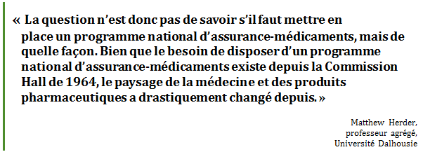 « La question n’est donc pas de savoir s’il faut mettre en 
place un programme national d’assurance-médicaments, mais de quelle façon. Bien que le besoin de disposer d’un programme national d’assurance-médicaments existe depuis la Commission Hall de 1964, le paysage de la médecine et des produits pharmaceutiques a drastiquement changé depuis. »
Matthew Herder, 
professeur agrégé, 
Université Dalhousie
 - Title: Citation - Description: « La question n’est donc pas de savoir s’il faut mettre en 
place un programme national d’assurance-médicaments, mais de quelle façon. Bien que le besoin de disposer d’un programme national d’assurance-médicaments existe depuis la Commission Hall de 1964, le paysage de la médecine et des produits pharmaceutiques a drastiquement changé depuis. »
Matthew Herder, 
professeur agrégé, 
Université Dalhousie
