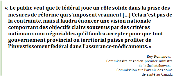 « Le public veut que le fédéral joue un rôle solide dans la prise des mesures de réforme qui s'imposent vraiment […] Cela n'est pas de la contrainte, mais il faudra énoncer une vision nationale comportant des objectifs clairs soutenus par des critères nationaux non négociables qu'il faudra accepter pour que tout gouvernement provincial ou territorial puisse profiter de l'investissement fédéral dans l'assurance-médicaments. »
Roy Romanow, 
Commissaire et ancien premier ministre 
de la Saskatchewan, 
Commission sur l’avenir des soins 
de santé au Canada
 - Title: Citation - Description: « Le public veut que le fédéral joue un rôle solide dans la prise des mesures de réforme qui s'imposent vraiment […] Cela n'est pas de la contrainte, mais il faudra énoncer une vision nationale comportant des objectifs clairs soutenus par des critères nationaux non négociables qu'il faudra accepter pour que tout gouvernement provincial ou territorial puisse profiter de l'investissement fédéral dans l'assurance-médicaments. »
Roy Romanow, 
Commissaire et ancien premier ministre 
de la Saskatchewan, 
Commission sur l’avenir des soins 
de santé au Canada
