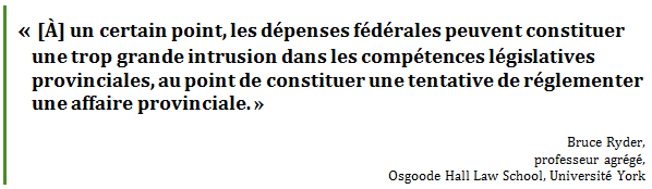 « [À] un certain point, les dépenses fédérales peuvent constituer une trop grande intrusion dans les compétences législatives provinciales, au point de constituer une tentative de réglementer une affaire provinciale. »
Bruce Ryder, 
professeur agrégé, 
Osgoode Hall Law School, Université York
 - Title: Citation - Description: « [À] un certain point, les dépenses fédérales peuvent constituer une trop grande intrusion dans les compétences législatives provinciales, au point de constituer une tentative de réglementer une affaire provinciale. »
Bruce Ryder, 
professeur agrégé, 
Osgoode Hall Law School, Université York
