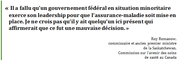 « Il a fallu qu’un gouvernement fédéral en situation minoritaire exerce son leadership pour que l’assurance-maladie soit mise en place. Je ne crois pas qu’il y ait quelqu’un ici présent qui affirmerait que ce fut une mauvaise décision. »
Roy Romanow, 
commissaire et ancien premier ministre 
de la Saskatchewan, 
Commission sur l’avenir des soins 
de santé au Canada
 - Title: Citation - Description: « Il a fallu qu’un gouvernement fédéral en situation minoritaire exerce son leadership pour que l’assurance-maladie soit mise en place. Je ne crois pas qu’il y ait quelqu’un ici présent qui affirmerait que ce fut une mauvaise décision. »
Roy Romanow, 
commissaire et ancien premier ministre 
de la Saskatchewan, 
Commission sur l’avenir des soins 
de santé au Canada
