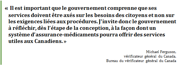 « Il est important que le gouvernement comprenne que ses services doivent être axés sur les besoins des citoyens et non sur les exigences liées aux procédures. J’invite donc le gouvernement à réfléchir, dès l’étape de la conception, à la façon dont un système d’assurance-médicaments pourra offrir des services utiles aux Canadiens. »
Michael Ferguson, 
vérificateur général du Canada, 
Bureau du vérificateur général du Canada
 - Title: Citation - Description: « Il est important que le gouvernement comprenne que ses services doivent être axés sur les besoins des citoyens et non sur les exigences liées aux procédures. J’invite donc le gouvernement à réfléchir, dès l’étape de la conception, à la façon dont un système d’assurance-médicaments pourra offrir des services utiles aux Canadiens. »
Michael Ferguson, 
vérificateur général du Canada, 
Bureau du vérificateur général du Canada
