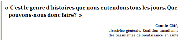 « C’est le genre d’histoires que nous entendons tous les jours. Que pouvons-nous donc faire? »
Connie Côté, 
directrice générale, Coalition canadienne 
des organismes de bienfaisance en santé
 - Title: Citation - Description: « C’est le genre d’histoires que nous entendons tous les jours. Que pouvons-nous donc faire? »
Connie Côté, directrice générale, Coalition canadienne 
des organismes de bienfaisance en santé