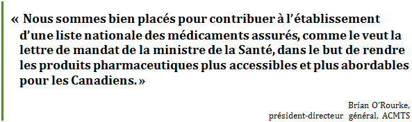 « Nous sommes bien placés pour contribuer à l’établissement d’une liste nationale des médicaments assurés, comme le veut la lettre de mandat de la ministre de la Santé, dans le but de rendre les produits pharmaceutiques plus accessibles et plus abordables pour les Canadiens. »
Brian O’Rourke, 
président-directeur général, ACMTS
 - Title: Citation - Description: « Nous sommes bien placés pour contribuer à l’établissement d’une liste nationale des médicaments assurés, comme le veut la lettre de mandat de la ministre de la Santé, dans le but de rendre les produits pharmaceutiques plus accessibles et plus abordables pour les Canadiens. »
Brian O’Rourke, 
président-directeur général, ACMTS
