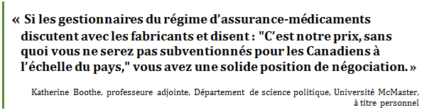 « Si les gestionnaires du régime d’assurance-médicaments discutent avec les fabricants et disent : "C’est notre prix, sans quoi vous ne serez pas subventionnés pour les Canadiens à l’échelle du pays," vous avez une solide position de négociation. »
Katherine Boothe, professeure adjointe, Département de science politique, Université McMaster, à titre personnel
 - Title: Citation - Description: « Si les gestionnaires du régime d’assurance-médicaments discutent avec les fabricants et disent : "C’est notre prix, sans quoi vous ne serez pas subventionnés pour les Canadiens à l’échelle du pays," vous avez une solide position de négociation. »
Katherine Boothe, professeure adjointe, Département de science politique, Université McMaster, à titre personnel
