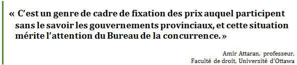 «	C’est un genre de cadre de fixation des prix auquel participent sans le savoir les gouvernements provinciaux, et cette situation mérite l’attention du Bureau de la concurrence. »
Amir Attaran, professeur, 
Faculté de droit, Université d’Ottawa
 - Title: Citation - Description: « C’est un genre de cadre de fixation des prix auquel participent sans le savoir les gouvernements provinciaux, et cette situation mérite l’attention du Bureau de la concurrence. »
Amir Attaran, professeur, 
Faculté de droit, Université d’Ottawa
