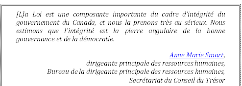 [L]a Loi est une composante importante du cadre d’intégrité du gouvernement du Canada, et nous la prenons très au sérieux. Nous estimons que l’intégrité est la pierre angulaire de la bonne gouvernance et de la démocratie.
Anne Marie Smart, 
dirigeante principale des ressources humaines, 
Bureau de la dirigeante principale des ressources humaines, 
Secrétariat du Conseil du Trésor 
