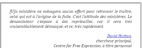 [U]n ministère ne ménagera aucun effort pour retrouver le traître, celui qui est à l’origine de la fuite. C’est l’attitude des ministères. Le dénonciateur s’expose à des représailles, car il sera très vraisemblablement démasqué, et ce, très rapidement.
David Hutton, 
chercheur principal, 
Centre for Free Expression, à titre personnel
